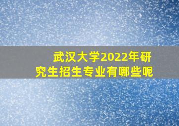 武汉大学2022年研究生招生专业有哪些呢