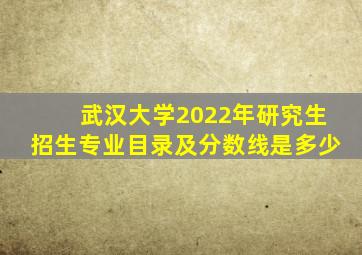 武汉大学2022年研究生招生专业目录及分数线是多少