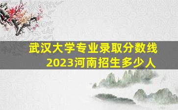 武汉大学专业录取分数线2023河南招生多少人