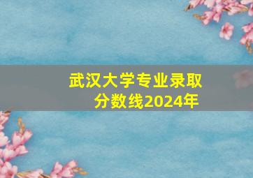 武汉大学专业录取分数线2024年