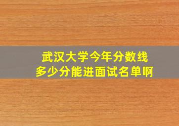 武汉大学今年分数线多少分能进面试名单啊