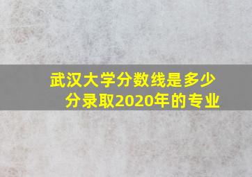 武汉大学分数线是多少分录取2020年的专业