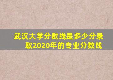 武汉大学分数线是多少分录取2020年的专业分数线