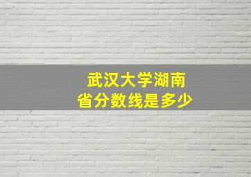 武汉大学湖南省分数线是多少