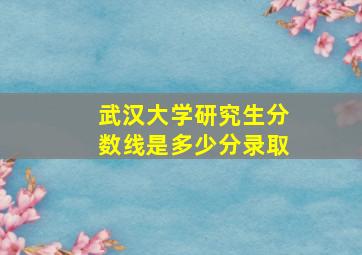 武汉大学研究生分数线是多少分录取