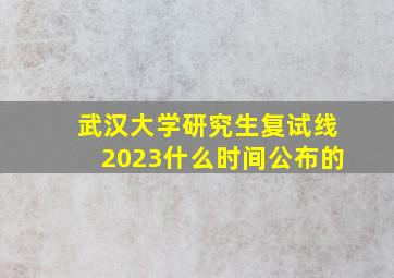 武汉大学研究生复试线2023什么时间公布的