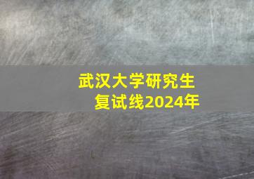 武汉大学研究生复试线2024年