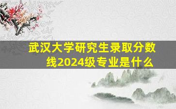 武汉大学研究生录取分数线2024级专业是什么