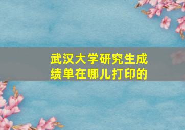 武汉大学研究生成绩单在哪儿打印的