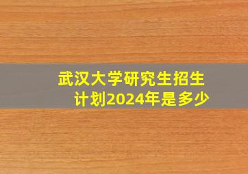 武汉大学研究生招生计划2024年是多少