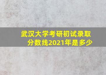 武汉大学考研初试录取分数线2021年是多少