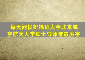 每天问候祝福语大全北京航空航天大学硕士导师谁最厉害