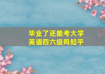 毕业了还能考大学英语四六级吗知乎