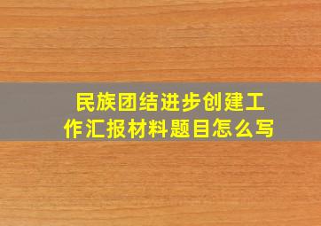 民族团结进步创建工作汇报材料题目怎么写