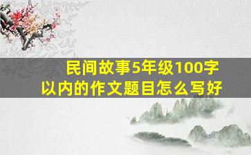 民间故事5年级100字以内的作文题目怎么写好