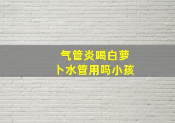 气管炎喝白萝卜水管用吗小孩