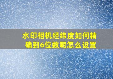 水印相机经纬度如何精确到6位数呢怎么设置