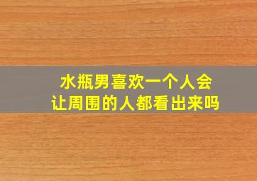 水瓶男喜欢一个人会让周围的人都看出来吗