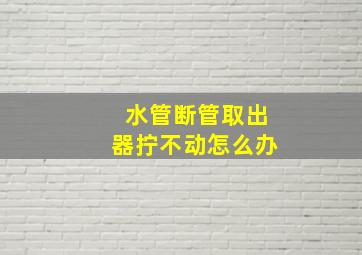 水管断管取出器拧不动怎么办