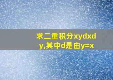 求二重积分xydxdy,其中d是由y=x