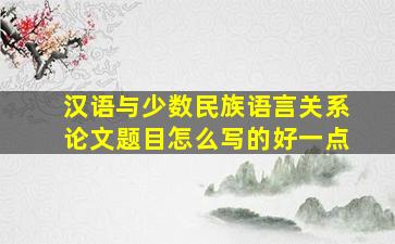 汉语与少数民族语言关系论文题目怎么写的好一点