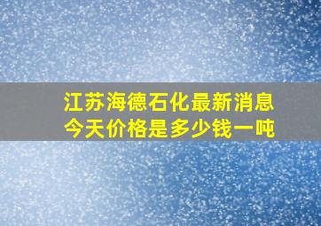 江苏海德石化最新消息今天价格是多少钱一吨