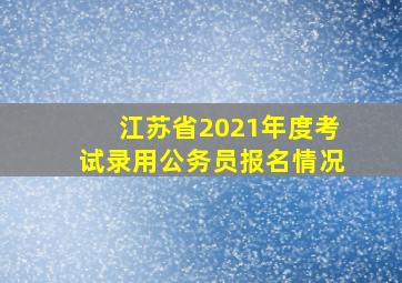 江苏省2021年度考试录用公务员报名情况