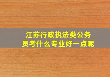 江苏行政执法类公务员考什么专业好一点呢