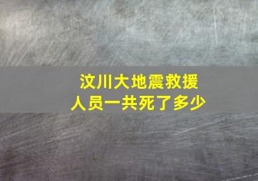 汶川大地震救援人员一共死了多少