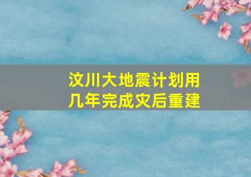 汶川大地震计划用几年完成灾后重建