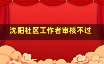 沈阳社区工作者审核不过