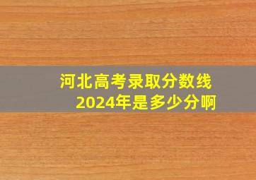 河北高考录取分数线2024年是多少分啊