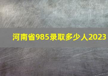 河南省985录取多少人2023