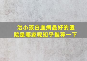 治小孩白血病最好的医院是哪家呢知乎推荐一下