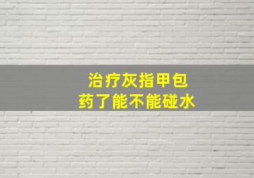 治疗灰指甲包药了能不能碰水