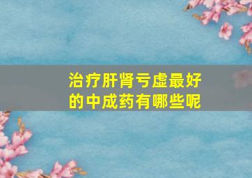 治疗肝肾亏虚最好的中成药有哪些呢