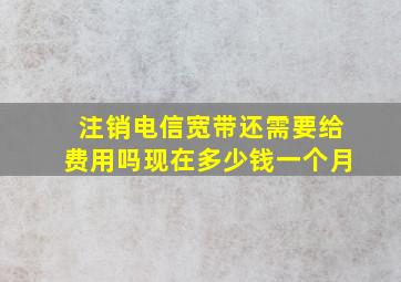 注销电信宽带还需要给费用吗现在多少钱一个月