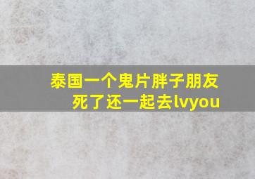 泰国一个鬼片胖子朋友死了还一起去lvyou