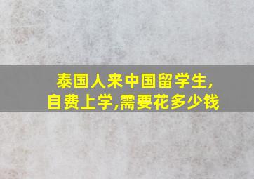 泰国人来中国留学生,自费上学,需要花多少钱