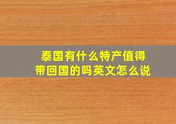 泰国有什么特产值得带回国的吗英文怎么说