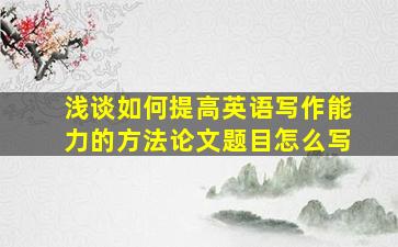 浅谈如何提高英语写作能力的方法论文题目怎么写