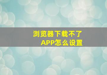 浏览器下载不了APP怎么设置