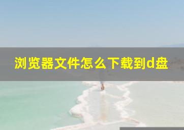 浏览器文件怎么下载到d盘