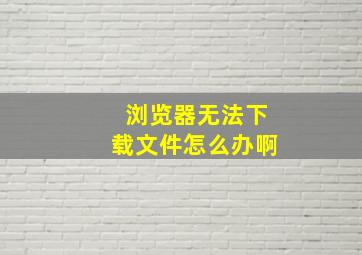 浏览器无法下载文件怎么办啊