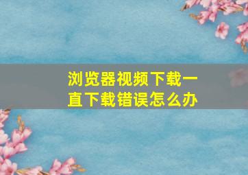 浏览器视频下载一直下载错误怎么办