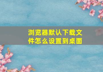 浏览器默认下载文件怎么设置到桌面