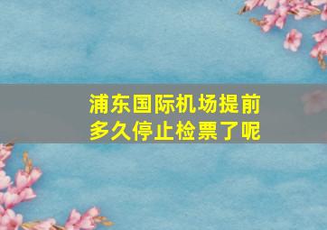 浦东国际机场提前多久停止检票了呢