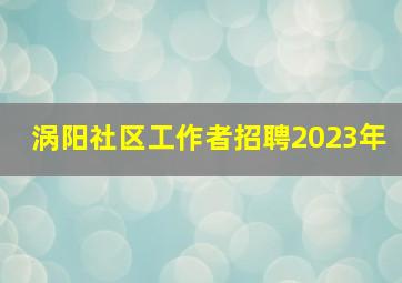 涡阳社区工作者招聘2023年