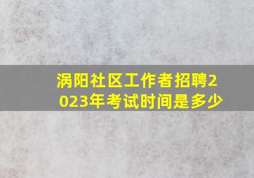 涡阳社区工作者招聘2023年考试时间是多少