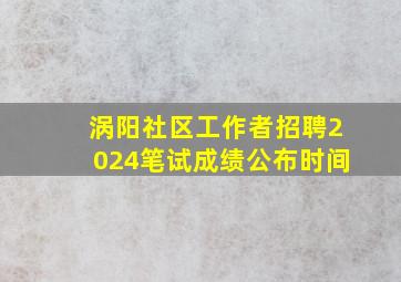 涡阳社区工作者招聘2024笔试成绩公布时间